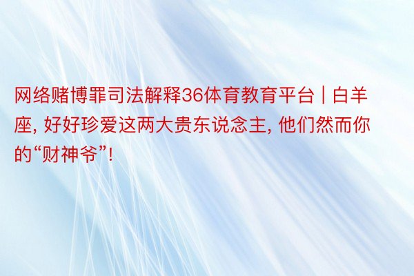 网络赌博罪司法解释36体育教育平台 | 白羊座, 好好珍爱这两大贵东说念主, 他们然而你的“财神爷”!