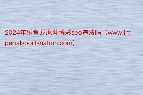 2024年乐鱼龙虎斗博彩seo违法吗（www.imperialsportsnation.com）