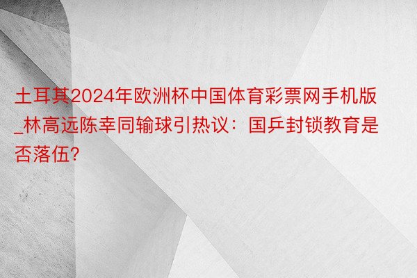 土耳其2024年欧洲杯中国体育彩票网手机版_林高远陈幸同输球引热议：国乒封锁教育是否落伍？