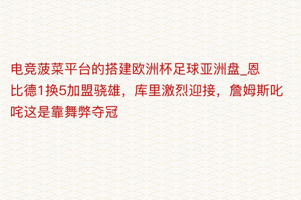 电竞菠菜平台的搭建欧洲杯足球亚洲盘_恩比德1换5加盟骁雄，库里激烈迎接，詹姆斯叱咤这是靠舞弊夺冠