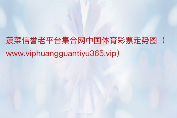 菠菜信誉老平台集合网中国体育彩票走势图（www.viphuangguantiyu365.vip）