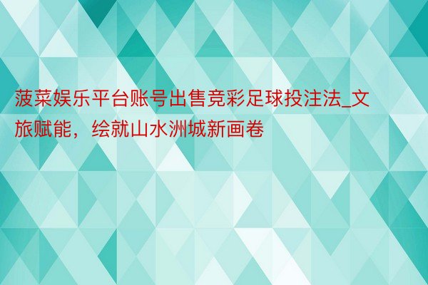 菠菜娱乐平台账号出售竞彩足球投注法_文旅赋能，绘就山水洲城新画卷