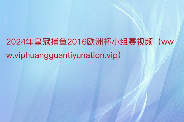 2024年皇冠捕鱼2016欧洲杯小组赛视频（www.viphuangguantiyunation.vip）