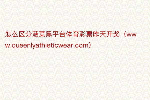 怎么区分菠菜黑平台体育彩票昨天开奖（www.queenlyathleticwear.com）