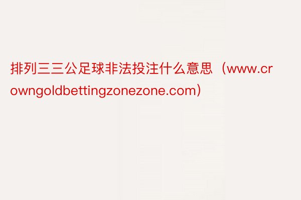 排列三三公足球非法投注什么意思（www.crowngoldbettingzonezone.com）