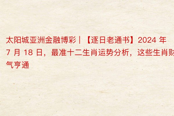 太阳城亚洲金融博彩 | 【逐日老通书】2024 年 7 月 18 日，最准十二生肖运势分析，这些生肖财气亨通