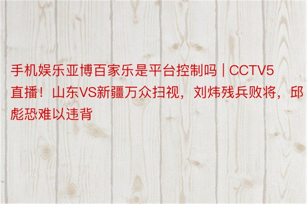 手机娱乐亚博百家乐是平台控制吗 | CCTV5直播！山东VS新疆万众扫视，刘炜残兵败将，邱彪恐难以违背