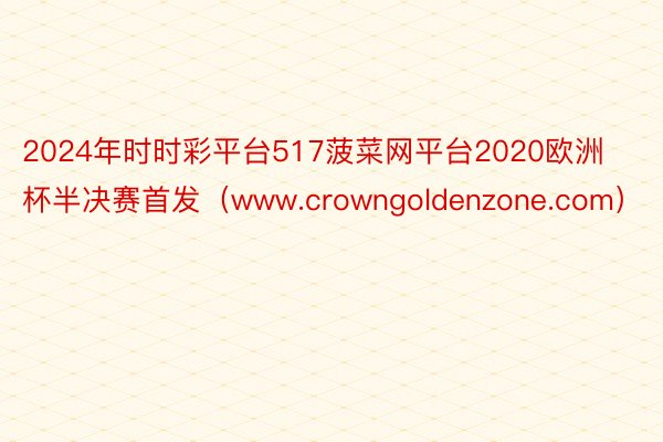 2024年时时彩平台517菠菜网平台2020欧洲杯半决赛首发（www.crowngoldenzone.com）