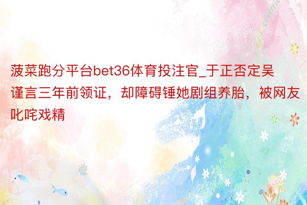 菠菜跑分平台bet36体育投注官_于正否定吴谨言三年前领证，却障碍锤她剧组养胎，被网友叱咤戏精