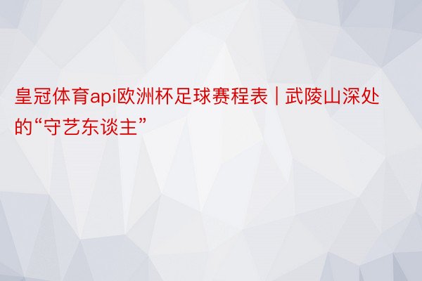 皇冠体育api欧洲杯足球赛程表 | 武陵山深处的“守艺东谈主”