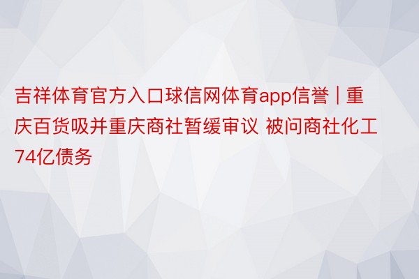 吉祥体育官方入口球信网体育app信誉 | 重庆百货吸并重庆商社暂缓审议 被问商社化工74亿债务