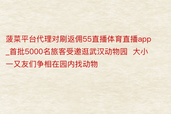 菠菜平台代理对刷返佣55直播体育直播app_首批5000名旅客受邀逛武汉动物园  大小一又友们争相在园内找动物