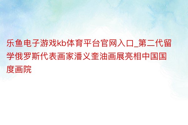 乐鱼电子游戏kb体育平台官网入口_第二代留学俄罗斯代表画家潘义奎油画展亮相中国国度画院