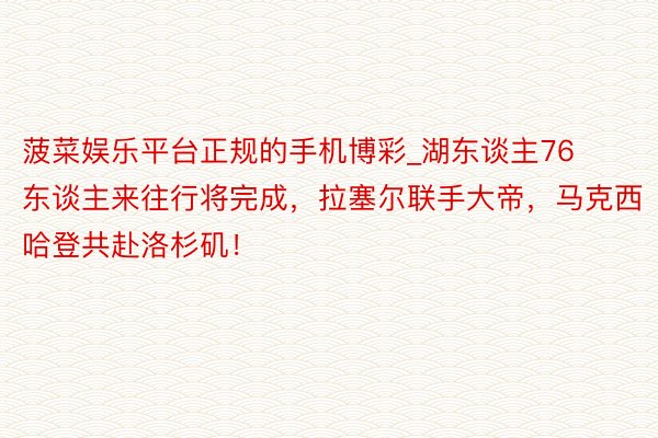 菠菜娱乐平台正规的手机博彩_湖东谈主76东谈主来往行将完成，拉塞尔联手大帝，马克西哈登共赴洛杉矶！