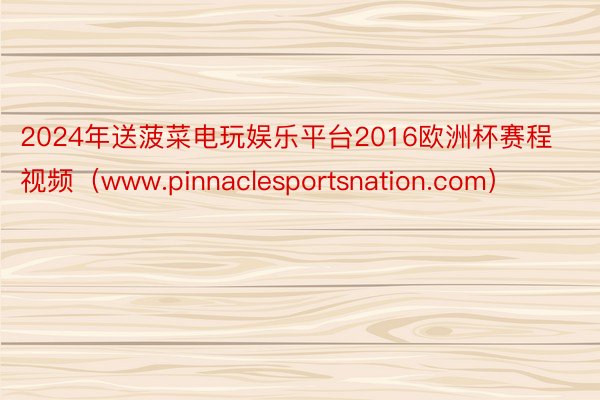 2024年送菠菜电玩娱乐平台2016欧洲杯赛程视频（www.pinnaclesportsnation.com）