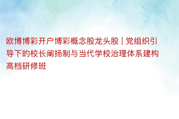 欧博博彩开户博彩概念股龙头股 | 党组织引导下的校长阐扬制与当代学校治理体系建构高档研修班