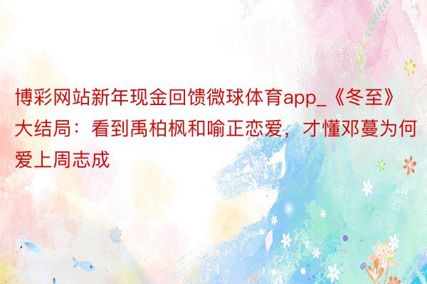 博彩网站新年现金回馈微球体育app_《冬至》大结局：看到禹柏枫和喻正恋爱，才懂邓蔓为何爱上周志成