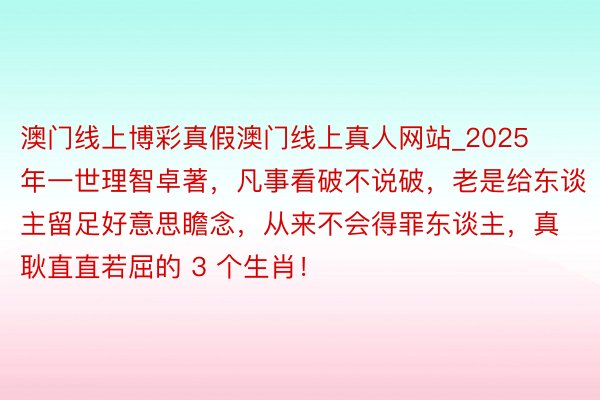 澳门线上博彩真假澳门线上真人网站_2025 年一世理智卓著，凡事看破不说破，老是给东谈主留足好意思瞻念，从来不会得罪东谈主，真耿直直若屈的 3 个生肖！