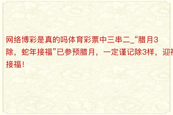 网络博彩是真的吗体育彩票中三串二_“腊月3除，蛇年接福”已参预腊月，一定谨记除3样，迎祥接福！