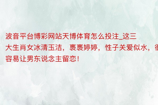 波音平台博彩网站天博体育怎么投注_这三大生肖女冰清玉洁，褭褭婷婷，性子关爱似水，很容易让男东说念主留恋！