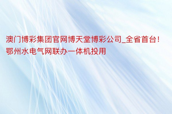 澳门博彩集团官网博天堂博彩公司_全省首台！鄂州水电气网联办一体机投用