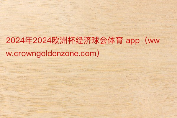 2024年2024欧洲杯经济球会体育 app(www.crowngoldenzone.com)